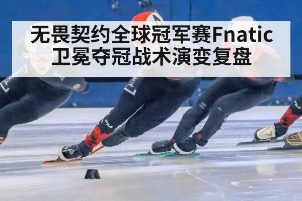 无畏契约全球冠军赛Fnatic卫冕夺冠战术演变复盘
