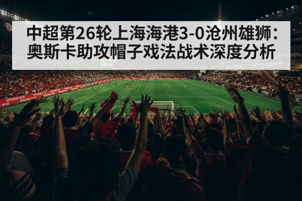 中超第26轮上海海港3-0沧州雄狮:奥斯卡助攻帽子戏法战术深度分析