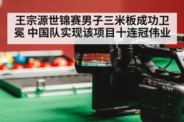 王宗源世锦赛男子三米板成功卫冕 中国队实现该项目十连冠伟业