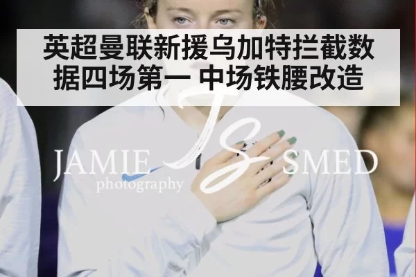 英超曼联新援乌加特拦截数据四场第一 中场铁腰改造