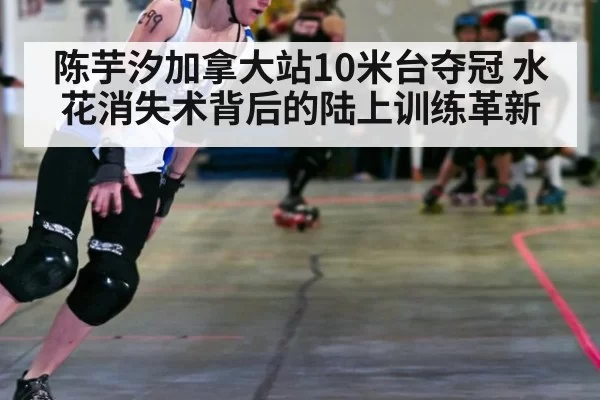 陈芋汐加拿大站10米台夺冠 水花消失术背后的陆上训练革新