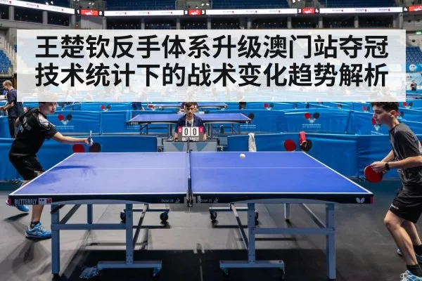 王楚钦反手体系升级澳门站夺冠技术统计下的战术变化趋势解析